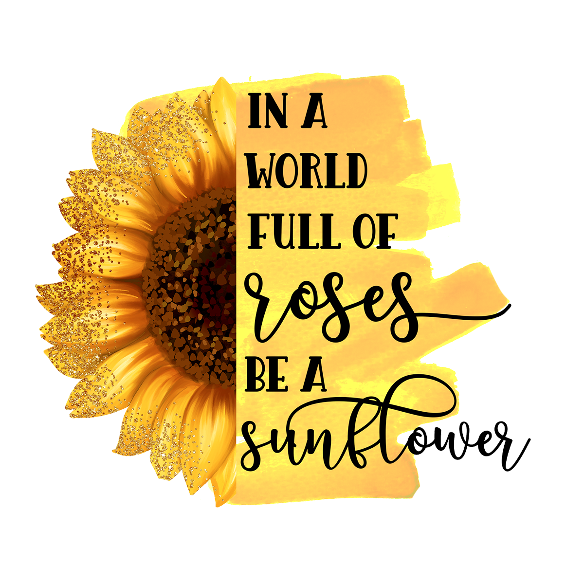 IN A WORLD FULL OF ROSES BE A SUNFLOWER